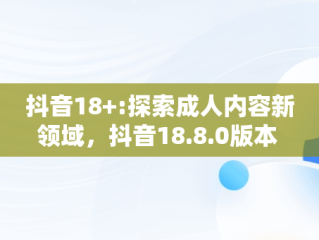 抖音18+:探索成人内容新领域，抖音18.8.0版本 