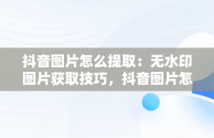 抖音图片怎么提取：无水印图片获取技巧，抖音图片怎么提取图片去水印 