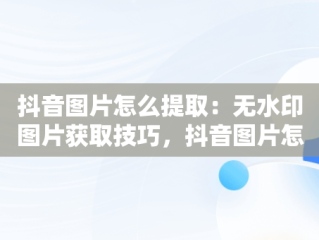 抖音图片怎么提取：无水印图片获取技巧，抖音图片怎么提取图片去水印 