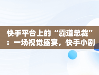 快手平台上的“霸道总裁”：一场视觉盛宴，快手小剧场霸道总裁 
