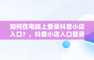 如何在电脑上登录抖音小店入口？，抖音小店入口登录电脑版官网 