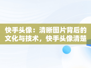 快手头像：清晰图片背后的文化与技术，快手头像清楚图片怎么弄 