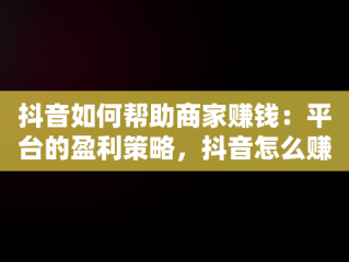 抖音如何帮助商家赚钱：平台的盈利策略，抖音怎么赚钱给商家呢 