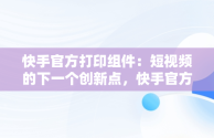 快手官方打印组件：短视频的下一个创新点，快手官方打印组件教程 