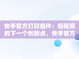 快手官方打印组件：短视频的下一个创新点，快手官方打印组件教程 