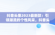 抖音头像2023最新款：引领潮流的个性风采，抖音头像 2027 