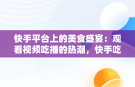 快手平台上的美食盛宴：观看视频吃播的热潮，快手吃播合集2倍速 