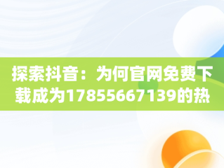 探索抖音：为何官网免费下载成为17855667139的热门话题，火山抖音app官网免费下载 