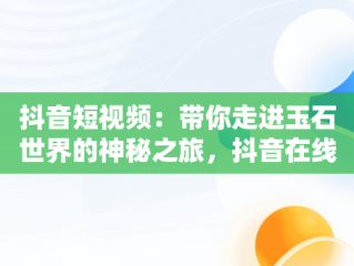 抖音短视频：带你走进玉石世界的神秘之旅，抖音在线看短视频挖玉是真的吗 