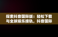 探索抖音国际版：轻松下载与全球娱乐接轨，抖音国际版下载入口 