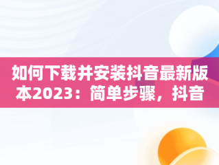 如何下载并安装抖音最新版本2023：简单步骤，抖音下载最新版本2023安装免费 