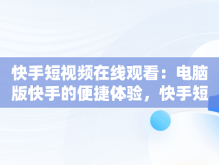 快手短视频在线观看：电脑版快手的便捷体验，快手短视频电脑版怎么下载安装 