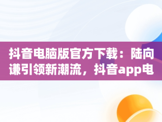 抖音电脑版官方下载：陆向谦引领新潮流，抖音app电脑版下载安装最新版 