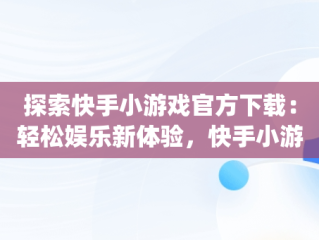 探索快手小游戏官方下载：轻松娱乐新体验，快手小游戏app最新版 