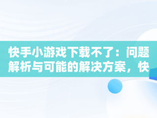 快手小游戏下载不了：问题解析与可能的解决方案，快手小游戏怎么安装不了 