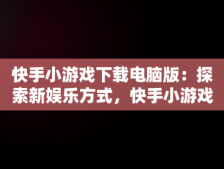 快手小游戏下载电脑版：探索新娱乐方式，快手小游戏电脑版本 