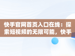 快手官网首页入口在线：探索短视频的无限可能，快手app官网在线 