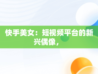 快手美女：短视频平台的新兴偶像， 