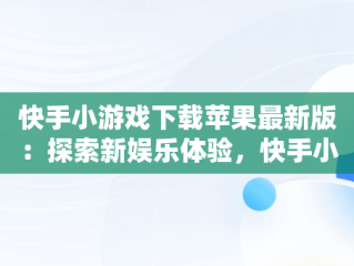 快手小游戏下载苹果最新版：探索新娱乐体验，快手小游戏安装苹果版 
