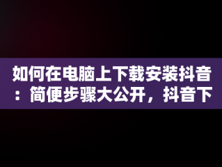 如何在电脑上下载安装抖音：简便步骤大公开，抖音下载安装电脑版官方 