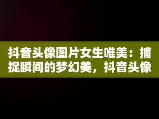 抖音头像图片女生唯美：捕捉瞬间的梦幻美，抖音头像图片女生唯美背影 