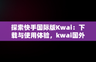 探索快手国际版Kwai：下载与使用体验，kwai国外版 