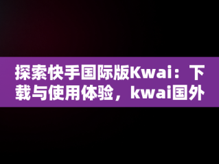 探索快手国际版Kwai：下载与使用体验，kwai国外版 