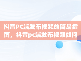 抖音PC端发布视频的简易指南，抖音pc端发布视频如何添加商品链接 
