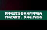 快手在线观看视频与平精英的奇妙融合，快手在线观看视频和平精英视频 