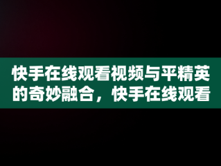 快手在线观看视频与平精英的奇妙融合，快手在线观看视频和平精英视频 