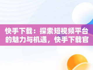 快手下载：探索短视频平台的魅力与机遇，快手下载官方正版免费下载 