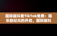 国际版抖音TikTok免费：娱乐新纪元的开启，国际版抖音tiktok免费下载 