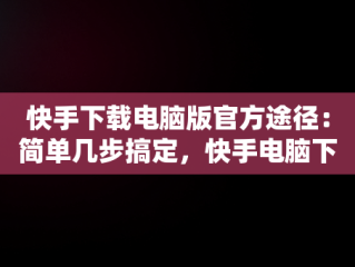 快手下载电脑版官方途径：简单几步搞定，快手电脑下载不了 