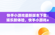 快手小游戏最新版本下载：娱乐新体验，快手小游戏app最新版 