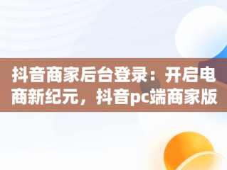抖音商家后台登录：开启电商新纪元，抖音pc端商家版登录入口 
