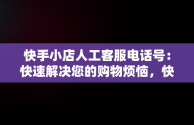 快手小店人工客服电话号：快速解决您的购物烦恼，快手小店官方客服联系方式 