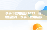 快手下载电脑版2022：探索新视界，快手下载电脑版安装 