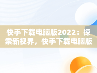 快手下载电脑版2022：探索新视界，快手下载电脑版安装 