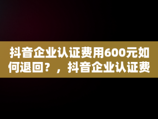 抖音企业认证费用600元如何退回？，抖音企业认证费600咋退 