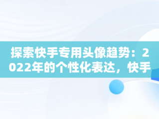 探索快手专用头像趋势：2022年的个性化表达，快手专用头像图片大全 