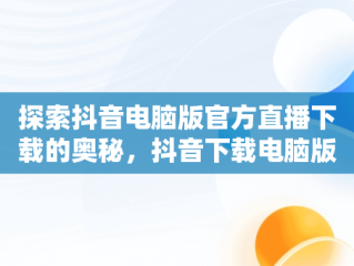 探索抖音电脑版官方直播下载的奥秘，抖音下载电脑版官方直播下载不了 