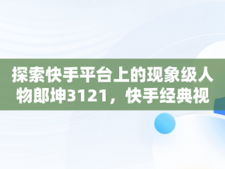 探索快手平台上的现象级人物郎坤3121，快手经典视频在线观看 