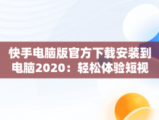 快手电脑版官方下载安装到电脑2020：轻松体验短视频乐趣，快手电脑版下载安装最新方法 