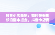 抖音小店商家：如何在短视频浪潮中掘金，抖音小店商家版下载 