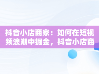 抖音小店商家：如何在短视频浪潮中掘金，抖音小店商家版下载 