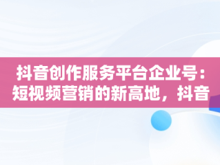 抖音创作服务平台企业号：短视频营销的新高地，抖音企业号创作者服务中心在哪 