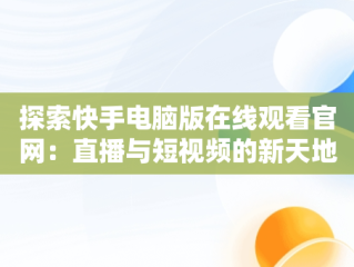 探索快手电脑版在线观看官网：直播与短视频的新天地，快手电脑版在线观看官网下载 