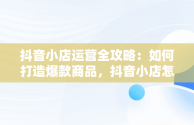 抖音小店运营全攻略：如何打造爆款商品，抖音小店怎么运营从零开始 