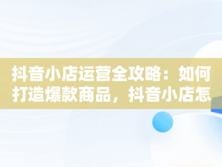 抖音小店运营全攻略：如何打造爆款商品，抖音小店怎么运营从零开始 