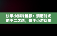 快手小游戏推荐：消磨时光的不二之选，快手小游戏推荐怎么赚钱 